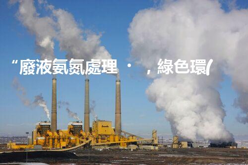 “廢液氨氮處理，綠色環(huán)保新篇章”